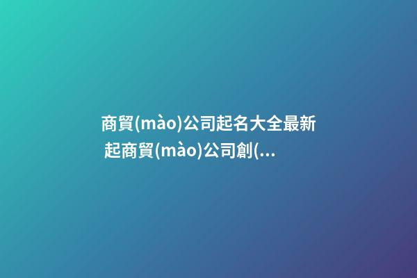 商貿(mào)公司起名大全最新 起商貿(mào)公司創(chuàng)意名字-第1張-公司起名-玄機(jī)派